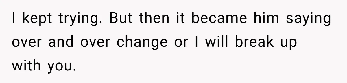 I kept trying. But then it became him saying over and over change or I will break up with you.