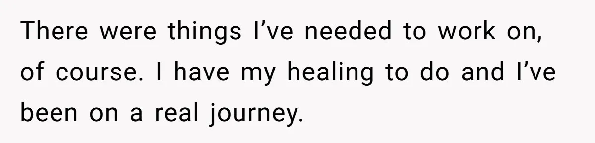 There were things I’ve needed to work on, of course. I have my healing to do and I’ve been on a real journey.