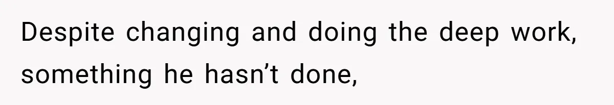 Despite changing and doing the deep work, something he hasn’t done,