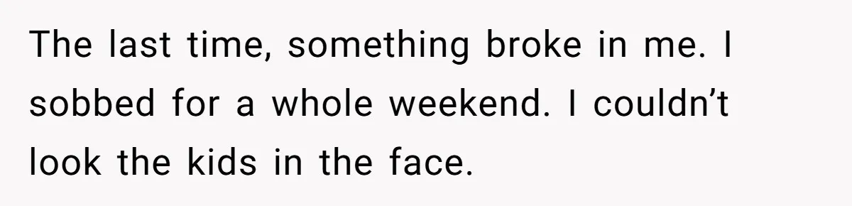 The last time, something broke in me. I sobbed for a whole weekend. I couldn’t look the kids in the face.