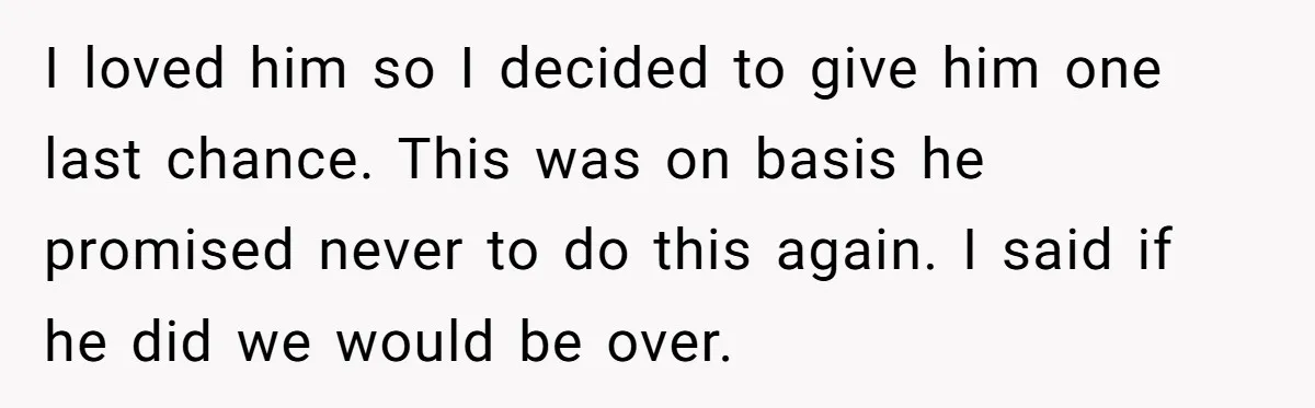 I loved him so I decided to give him one last chance. This was on basis he promised never to do this again. I said if he did we would...