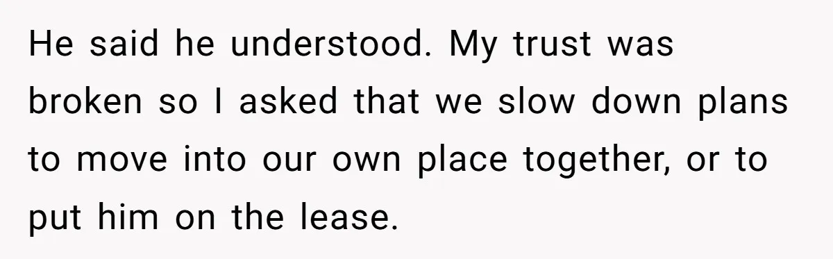 He said he understood. My trust was broken so I asked that we slow down plans to move into our own place together, or to put him on the lease.
