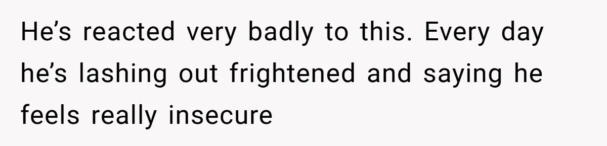 He’s reacted very badly to this. Every day he’s lashing out frightened and saying he feels really insecure
