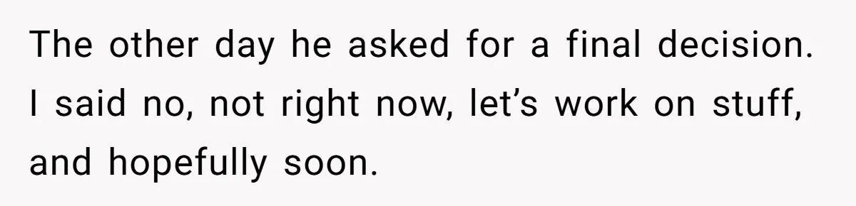 The other day he asked for a final decision. I said no, not right now, let’s work on stuff, and hopefully soon.