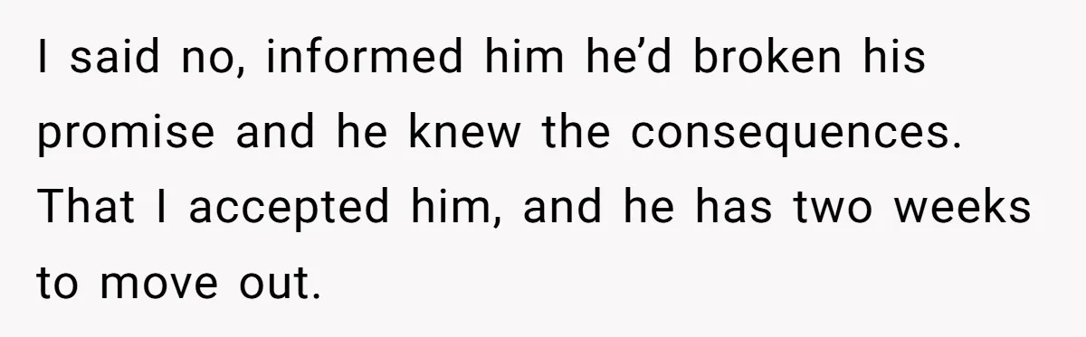 I said no, informed him he’d broken his promise and he knew the consequences. That I accepted him, and he has two weeks to move out.