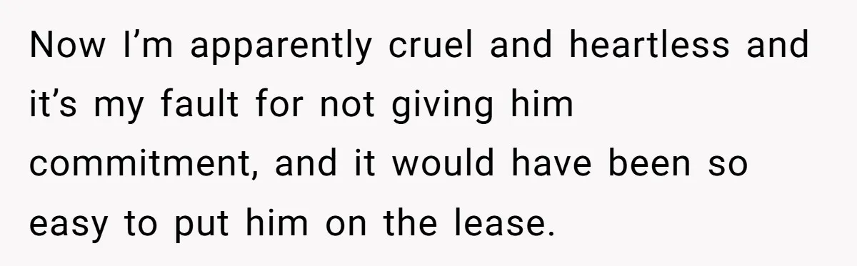 Now I’m apparently cruel and heartless and it’s my fault for not giving him commitment, and it would have been so easy to put him on the lease.