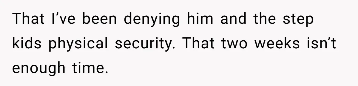 That I’ve been denying him and the step kids physical security. That two weeks isn’t enough time.
