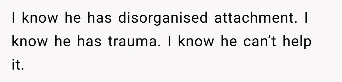 I know he has disorganised attachment. I know he has trauma. I know he can’t help it.
