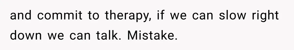 and commit to therapy, if we can slow right down we can talk. Mistake.