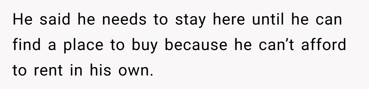 He said he needs to stay here until he can find a place to buy because he can’t afford to rent in his own.