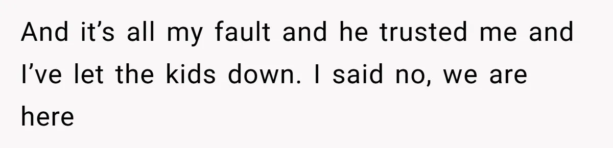 And it’s all my fault and he trusted me and I’ve let the kids down. I said no, we are here