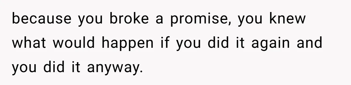 because you broke a promise, you knew what would happen if you did it again and you did it anyway.