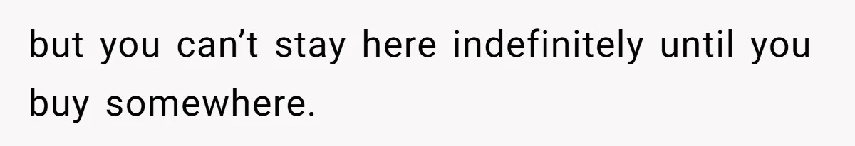 but you can’t stay here indefinitely until you buy somewhere.