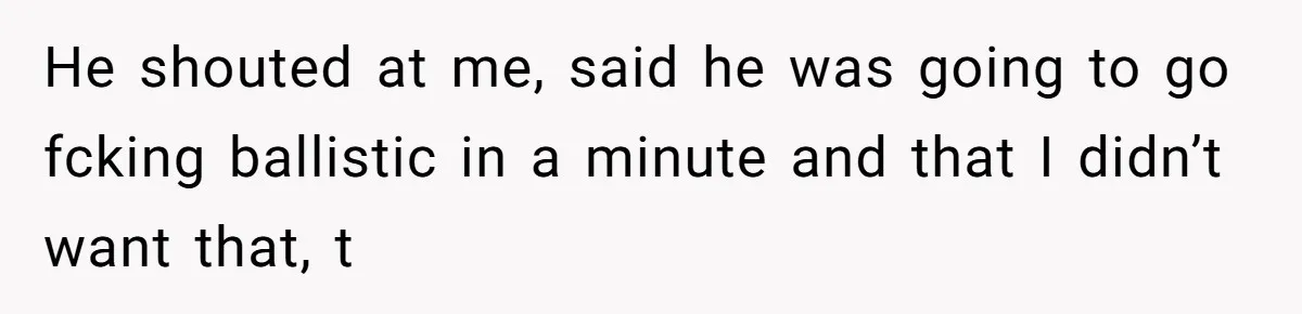 He shouted at me, said he was going to go fcking ballistic in a minute and that I didn’t want that, t
