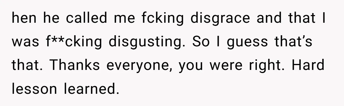 hen he called me fcking disgrace and that I was f**cking disgusting. So I guess that’s that. Thanks everyone, you were right. Hard lesson learned.