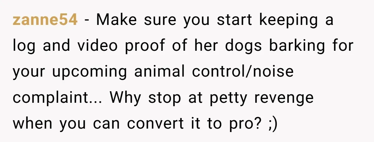 zanne54 − Make sure you start keeping a log and video proof of her dogs barking for your upcoming animal control/noise complaint... Why stop at petty revenge when you can...