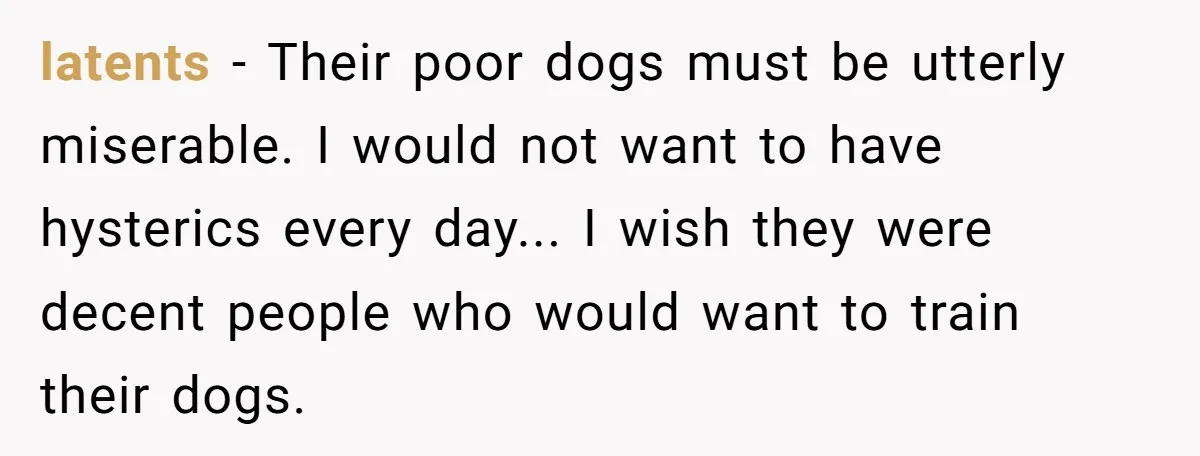 latents − Their poor dogs must be utterly miserable. I would not want to have hysterics every day... I wish they were decent people who would want to train their...