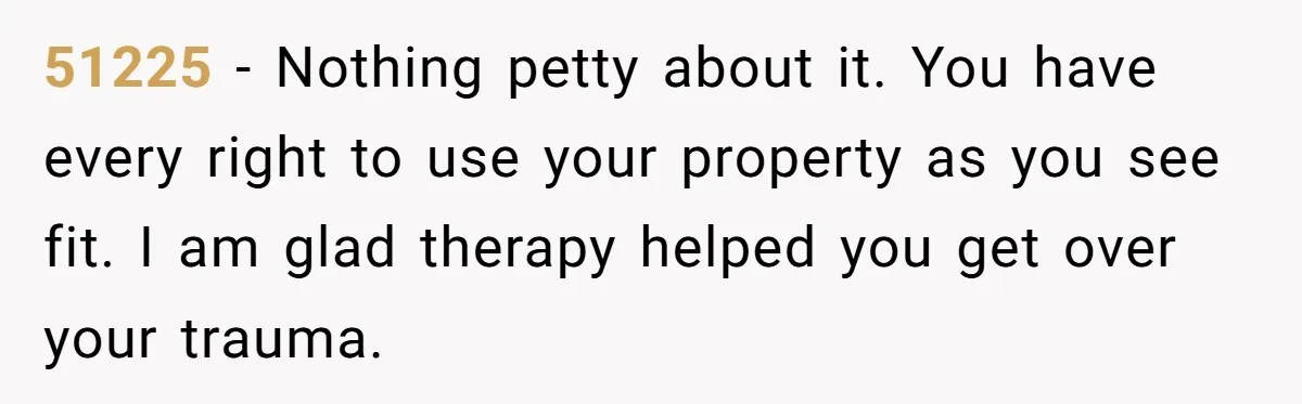 51225 − Nothing petty about it. You have every right to use your property as you see fit. I am glad therapy helped you get over your trauma.