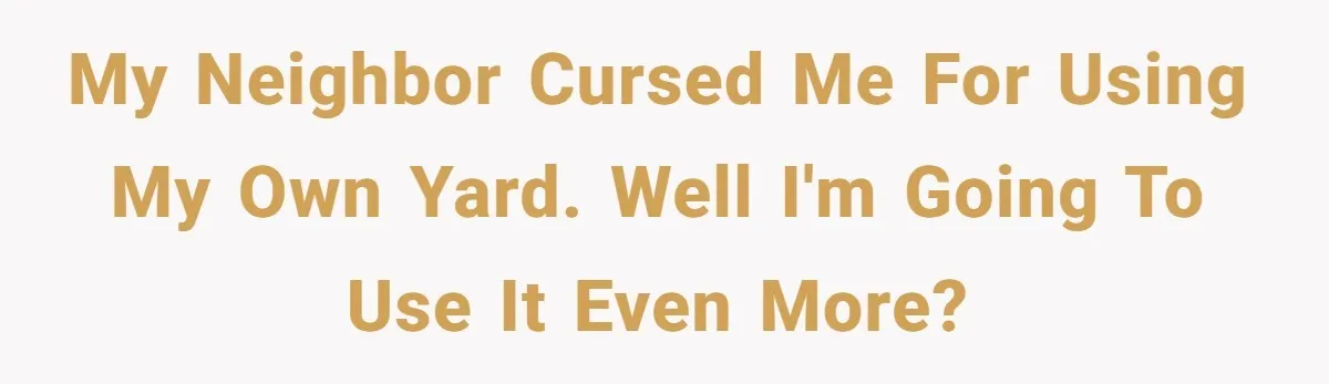 my neighbor cursed me for using my own yard. well I'm going to use it even more?