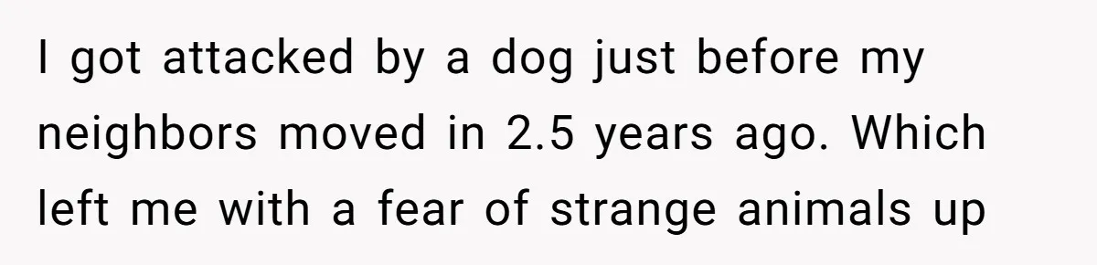 I got attacked by a dog just before my neighbors moved in 2.5 years ago. Which left me with a fear of strange animals up