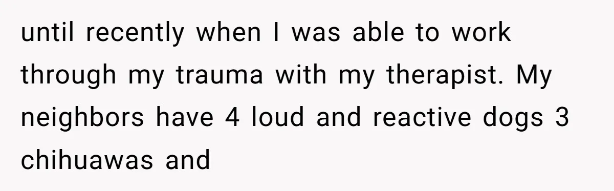 until recently when I was able to work through my trauma with my therapist. My neighbors have 4 loud and reactive dogs 3 chihuawas and