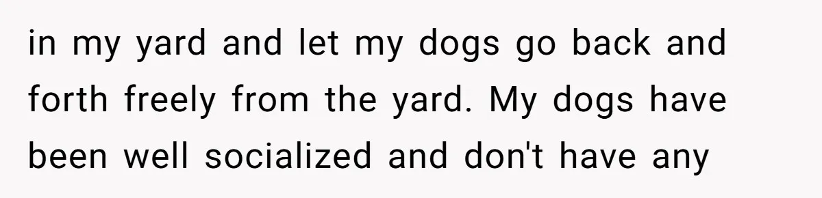 in my yard and let my dogs go back and forth freely from the yard. My dogs have been well socialized and don't have any