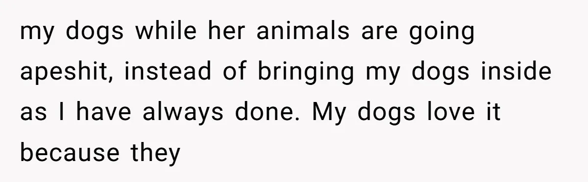 my dogs while her animals are going apeshit, instead of bringing my dogs inside as I have always done. My dogs love it because they