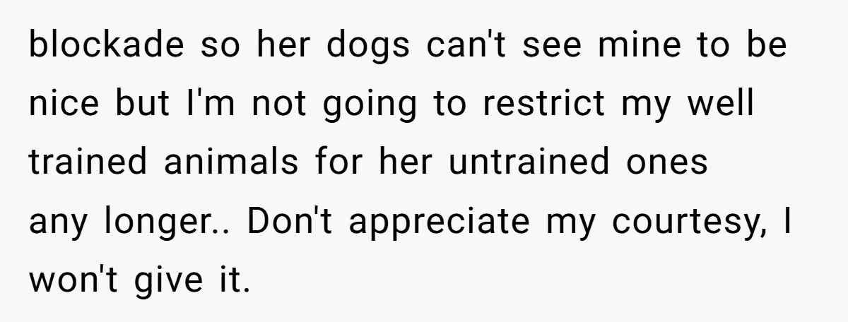 blockade so her dogs can't see mine to be nice but I'm not going to restrict my well trained animals for her untrained ones any longer.. Don't appreciate my courtesy,...