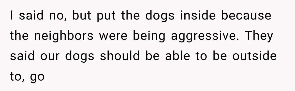 I said no, but put the dogs inside because the neighbors were being aggressive. They said our dogs should be able to be outside to, go
