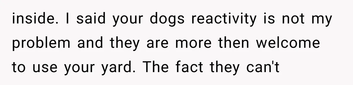 inside. I said your dogs reactivity is not my problem and they are more then welcome to use your yard. The fact they can't