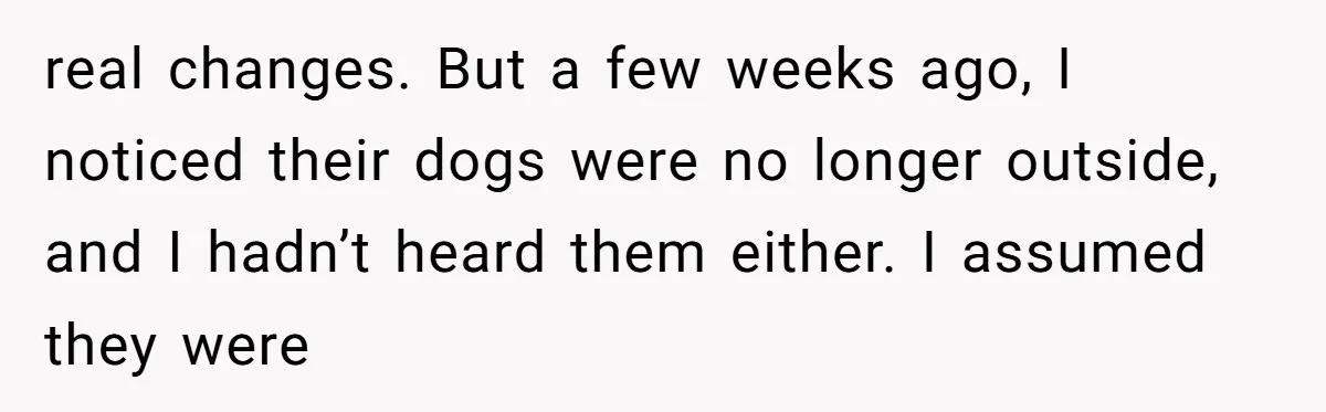real changes. But a few weeks ago, I noticed their dogs were no longer outside, and I hadn’t heard them either. I assumed they were