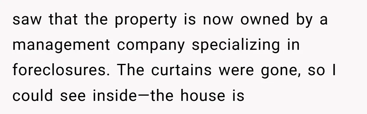 saw that the property is now owned by a management company specializing in foreclosures. The curtains were gone, so I could see inside—the house is
