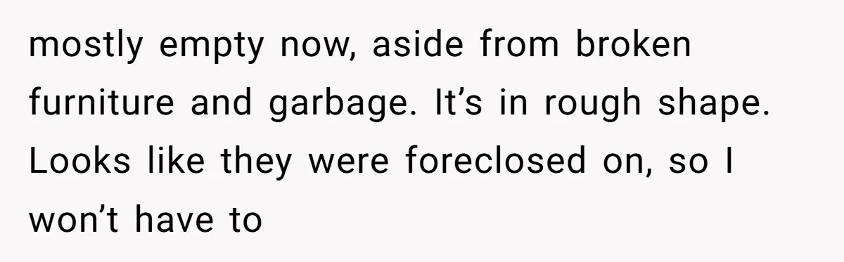 mostly empty now, aside from broken furniture and garbage. It’s in rough shape. Looks like they were foreclosed on, so I won’t have to