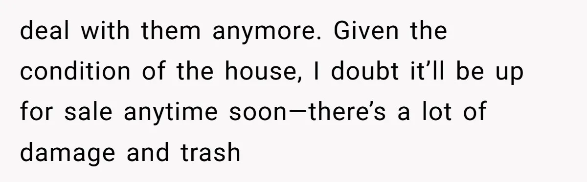 deal with them anymore. Given the condition of the house, I doubt it’ll be up for sale anytime soon—there’s a lot of damage and trash