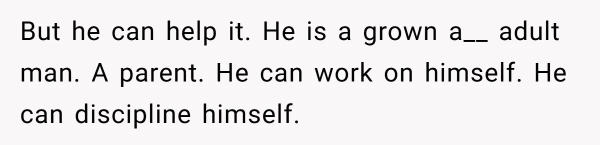 But he can help it. He is a grown a__ adult man. A parent. He can work on himself. He can discipline himself.