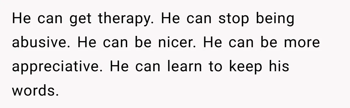 He can get therapy. He can stop being abusive. He can be nicer. He can be more appreciative. He can learn to keep his words.