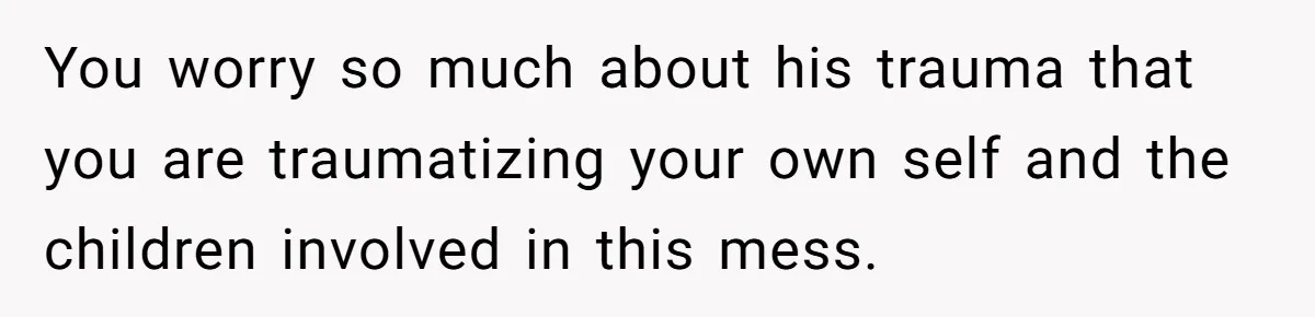 You worry so much about his trauma that you are traumatizing your own self and the children involved in this mess.
