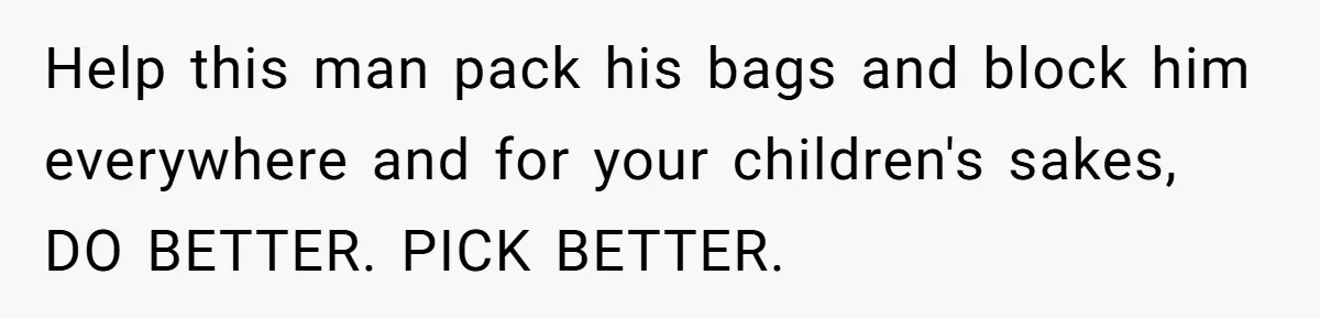 Help this man pack his bags and block him everywhere and for your children's sakes, DO BETTER. PICK BETTER.