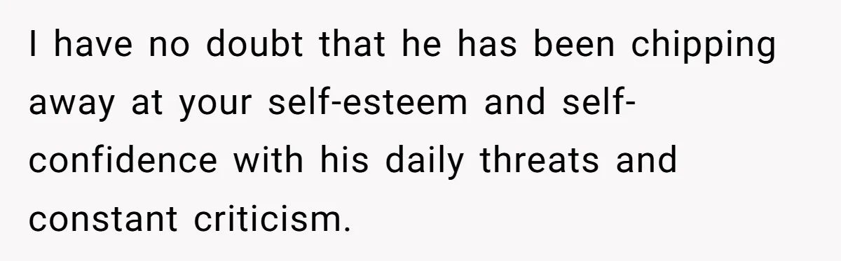 I have no doubt that he has been chipping away at your self-esteem and self-confidence with his daily threats and constant criticism.