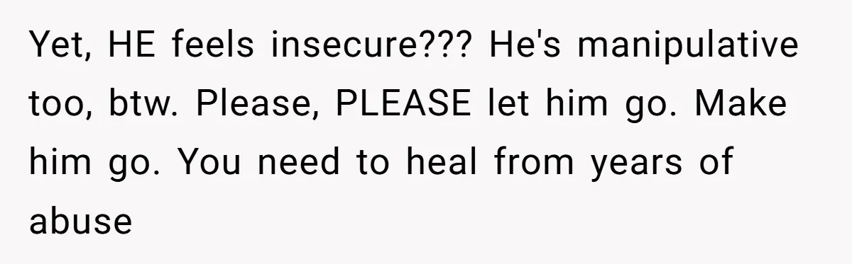 Yet, HE feels insecure??? He's manipulative too, btw. Please, PLEASE let him go. Make him go. You need to heal from years of abuse