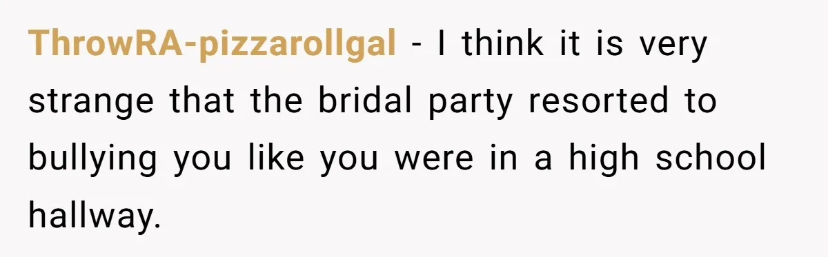 ThrowRA-pizzarollgal − I think it is very strange that the bridal party resorted to bullying you like you were in a high school hallway.