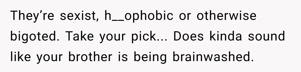 They’re sexist, h__ophobic or otherwise bigoted. Take your pick... Does kinda sound like your brother is being brainwashed.