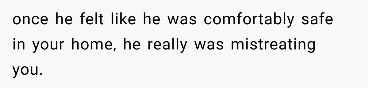 once he felt like he was comfortably safe in your home, he really was mistreating you.