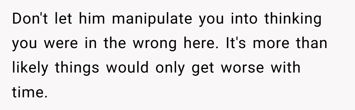 Don't let him manipulate you into thinking you were in the wrong here. It's more than likely things would only get worse with time.