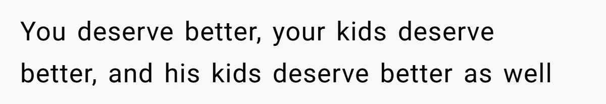 You deserve better, your kids deserve better, and his kids deserve better as well