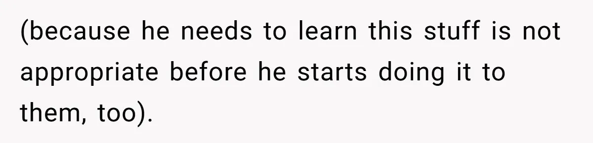 (because he needs to learn this stuff is not appropriate before he starts doing it to them, too).