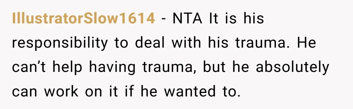 IllustratorSlow1614 − NTA It is his responsibility to deal with his trauma. He can’t help having trauma, but he absolutely can work on it if he wanted to.