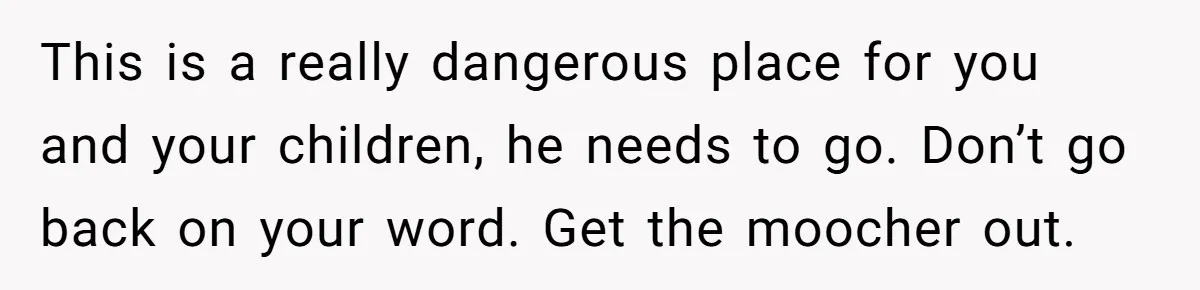 This is a really dangerous place for you and your children, he needs to go. Don’t go back on your word. Get the moocher out.
