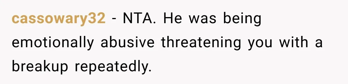 cassowary32 − NTA. He was being emotionally abusive threatening you with a breakup repeatedly.