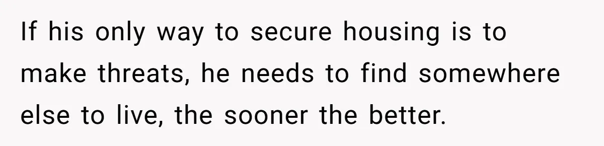 If his only way to secure housing is to make threats, he needs to find somewhere else to live, the sooner the better.